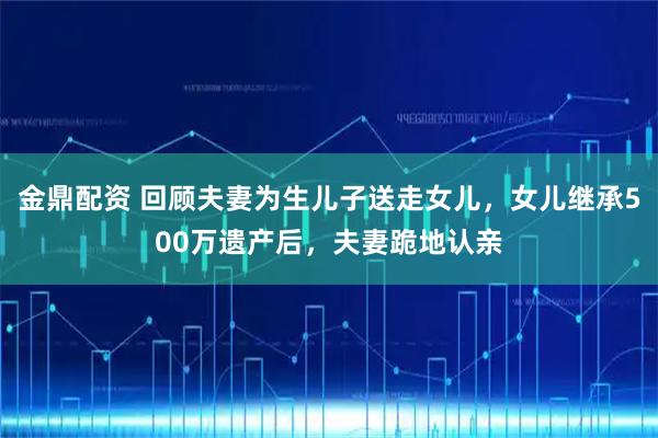 金鼎配资 回顾夫妻为生儿子送走女儿，女儿继承500万遗产后，夫妻跪地认亲