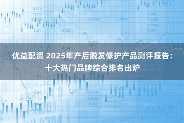 优益配资 2025年产后脱发修护产品测评报告：十大热门品牌综合排名出炉