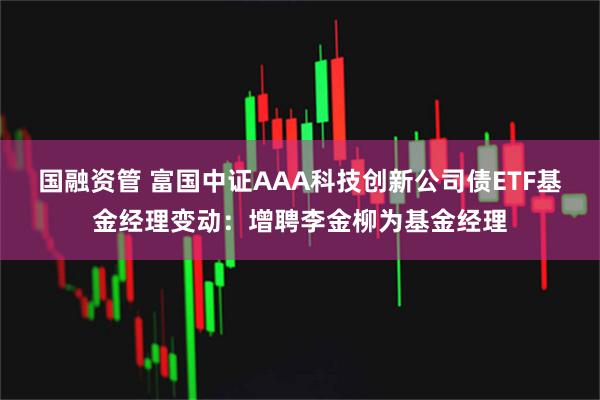 国融资管 富国中证AAA科技创新公司债ETF基金经理变动:增聘李金柳为基金经理
