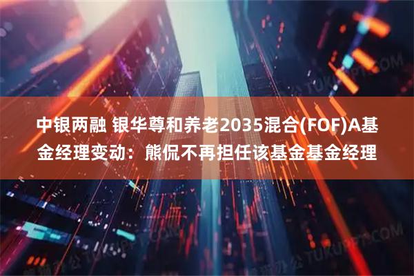 中银两融 银华尊和养老2035混合(FOF)A基金经理变动：熊侃不再担任该基金基金经理