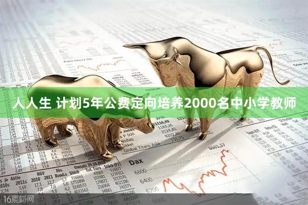人人生 计划5年公费定向培养2000名中小学教师