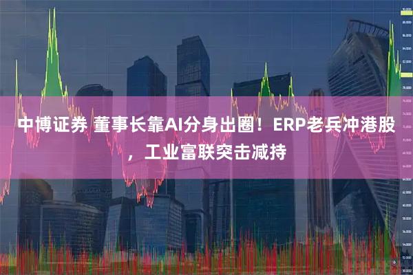 中博证券 董事长靠AI分身出圈！ERP老兵冲港股，工业富联突击减持