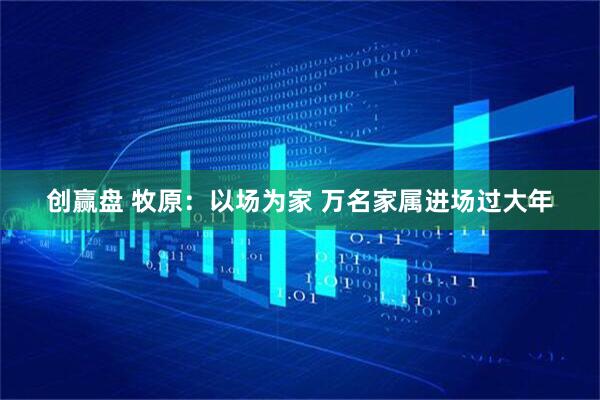 创赢盘 牧原：以场为家 万名家属进场过大年