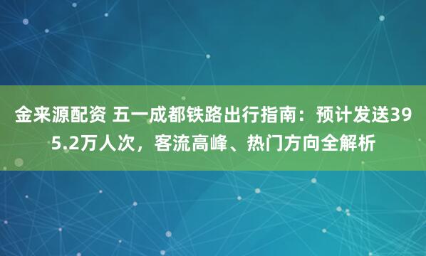 金来源配资 五一成都铁路出行指南：预计发送395.2万人次，客流高峰、热门方向全解析