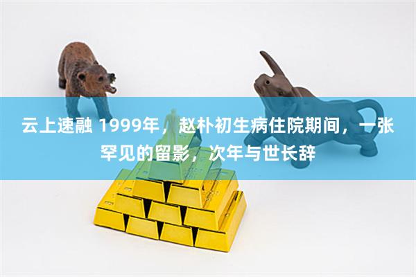 云上速融 1999年，赵朴初生病住院期间，一张罕见的留影，次年与世长辞