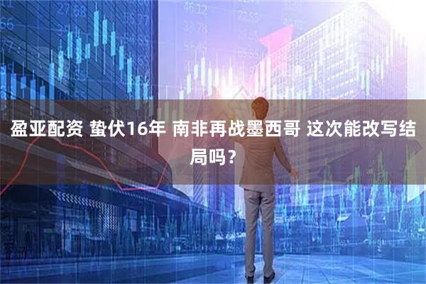 盈亚配资 蛰伏16年 南非再战墨西哥 这次能改写结局吗？