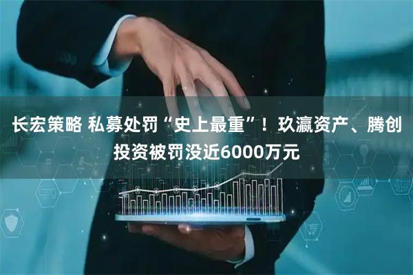 长宏策略 私募处罚“史上最重”！玖瀛资产、腾创投资被罚没近6000万元