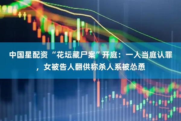 中国星配资 “花坛藏尸案”开庭：一人当庭认罪，女被告人翻供称杀人系被怂恿