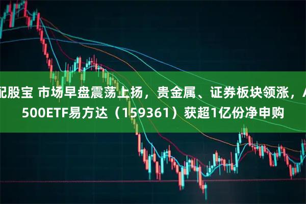 配股宝 市场早盘震荡上扬，贵金属、证券板块领涨，A500ETF易方达（159361）获超1亿份净申购
