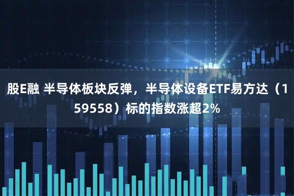 股E融 半导体板块反弹，半导体设备ETF易方达（159558）标的指数涨超2%