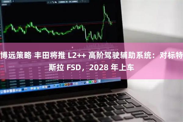 博远策略 丰田将推 L2++ 高阶驾驶辅助系统：对标特斯拉 FSD，2028 年上车